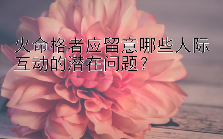 火命格者应留意哪些人际互动的潜在问题？