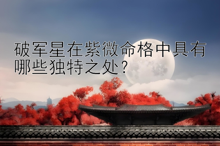 破军星在紫微命格中具有哪些独特之处？