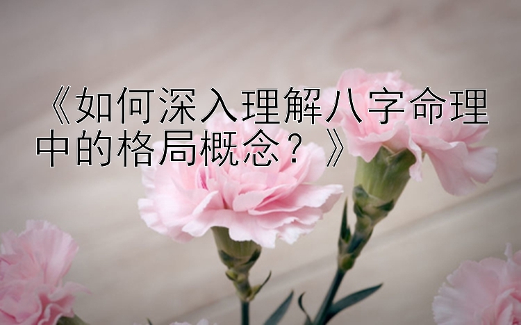 《如何深入理解八字命理中的格局概念？》