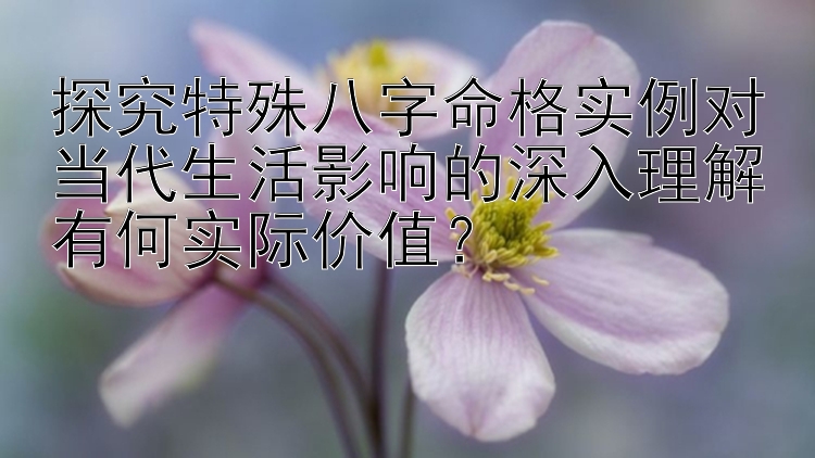 探究特殊八字命格实例对当代生活影响的深入理解有何实际价值？