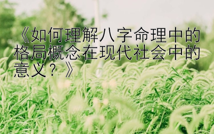 《如何理解八字命理中的格局概念在现代社会中的意义？》