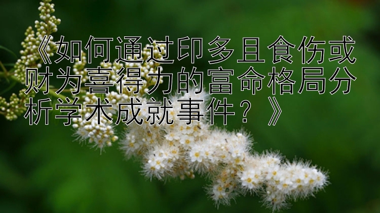 《如何通过印多且食伤或财为喜得力的富命格局分析学术成就事件？》