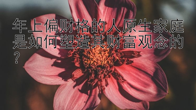 年上偏财格的人原生家庭是如何塑造其财富观念的？