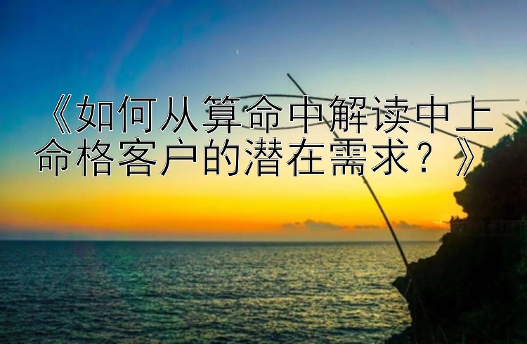 《如何从算命中解读中上命格客户的潜在需求？》