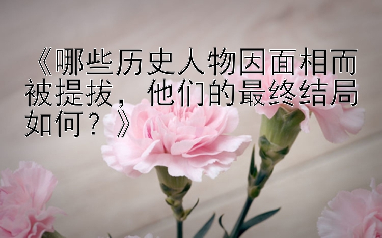 《哪些历史人物因面相而被提拔，他们的最终结局如何？》