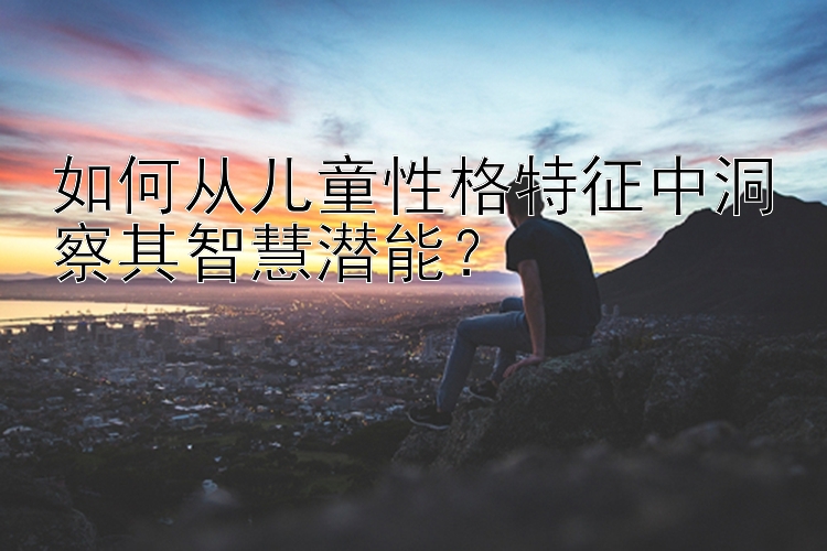 如何从儿童性格特征中洞察其智慧潜能？