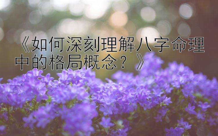 《如何深刻理解八字命理中的格局概念？》