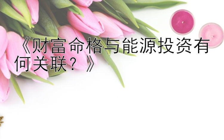 《财富命格与能源投资有何关联？》