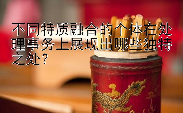 不同特质融合的个体在处理事务上展现出哪些独特之处？