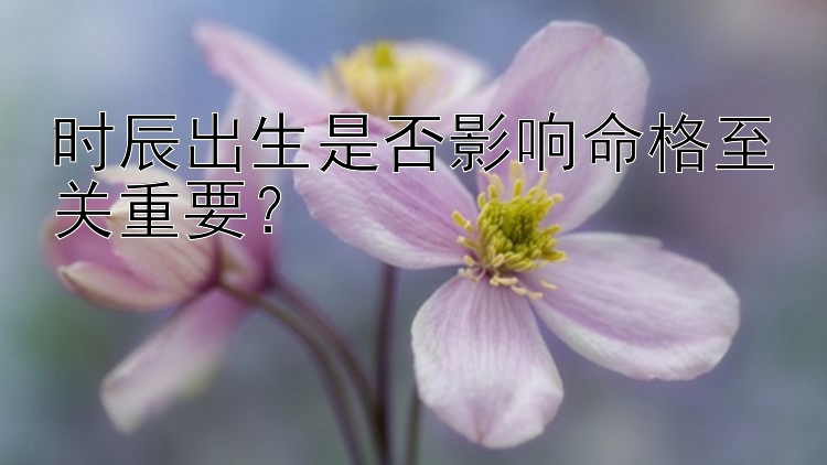 时辰出生是否影响命格至关重要？