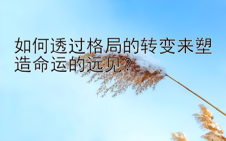 如何透过格局的转变来塑造命运的远见？