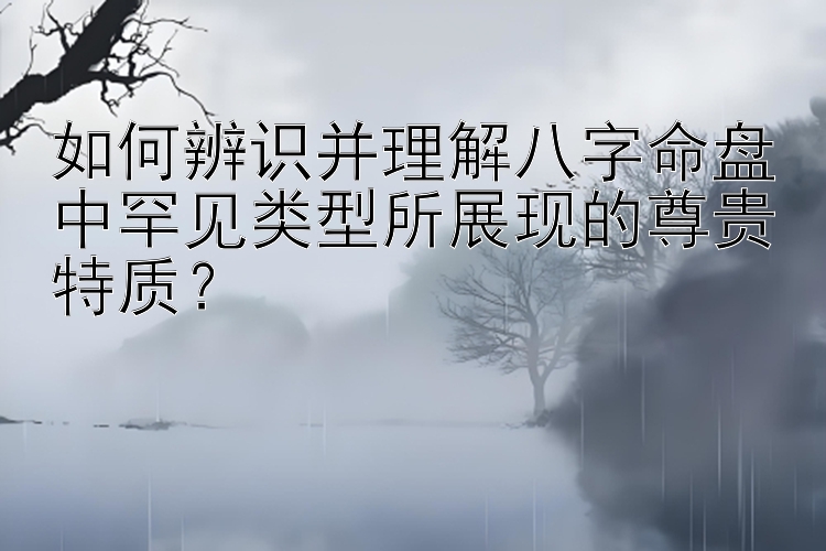 如何辨识并理解八字命盘中罕见类型所展现的尊贵特质？