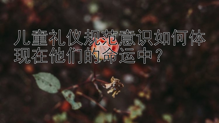 儿童礼仪规范意识如何体现在他们的命运中？