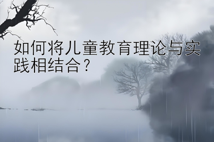 如何将儿童教育理论与实践相结合？