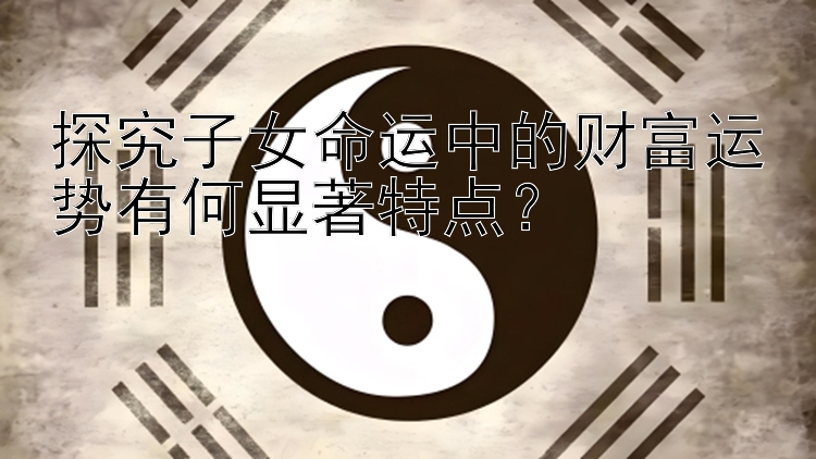 探究子女命运中的财富运势有何显著特点？