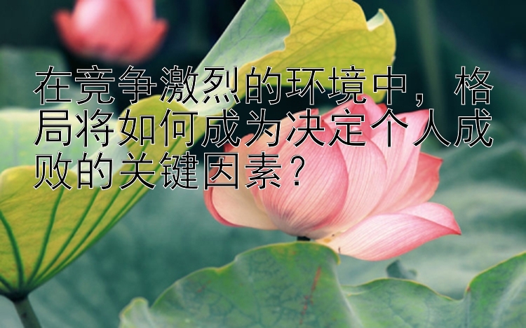 在竞争激烈的环境中，格局将如何成为决定个人成败的关键因素？