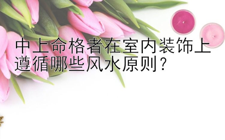 中上命格者在室内装饰上遵循哪些风水原则？