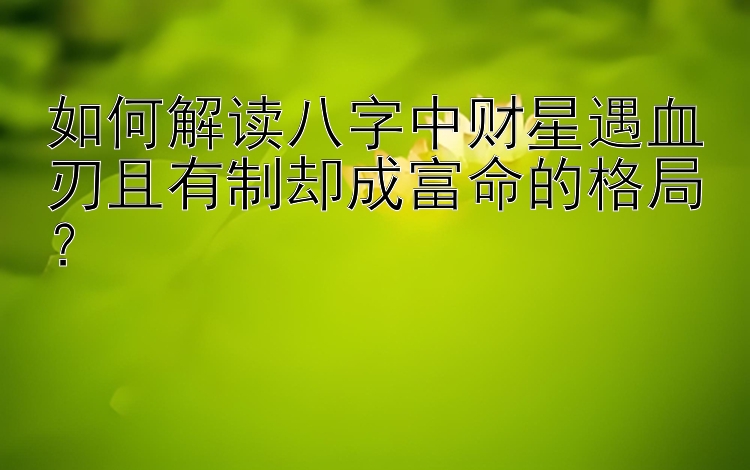 如何解读八字中财星遇血刃且有制却成富命的格局？