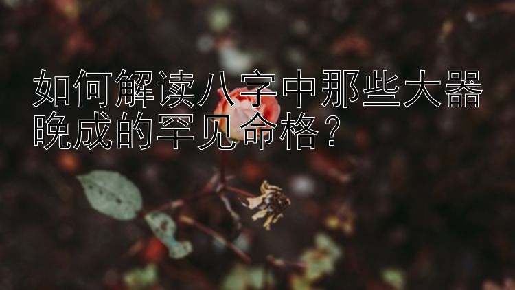 如何解读八字中那些大器晚成的罕见命格？