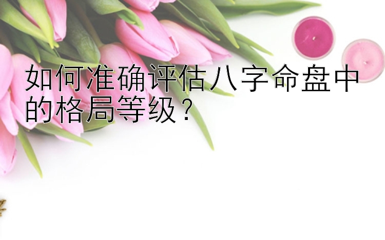 如何准确评估八字命盘中的格局等级？