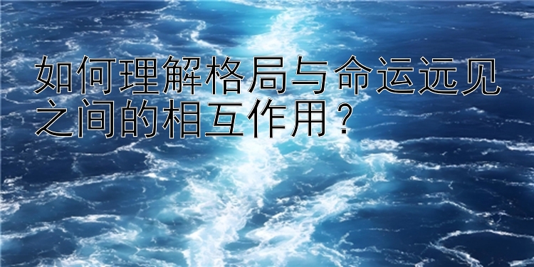 如何理解格局与命运远见之间的相互作用？