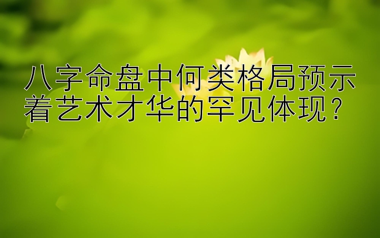 八字命盘中何类格局预示着艺术才华的罕见体现？