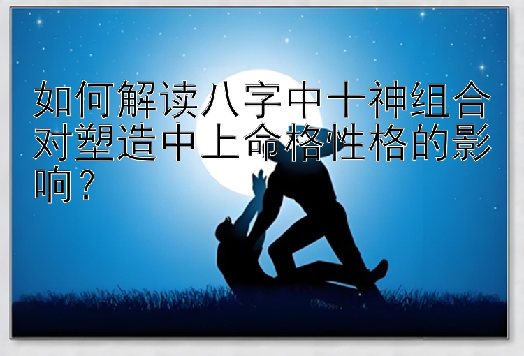 如何解读八字中十神组合对塑造中上命格性格的影响？