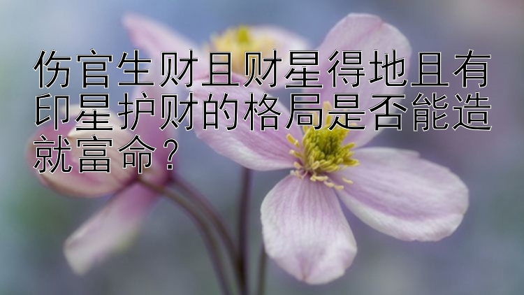 伤官生财且财星得地且有印星护财的格局是否能造就富命？