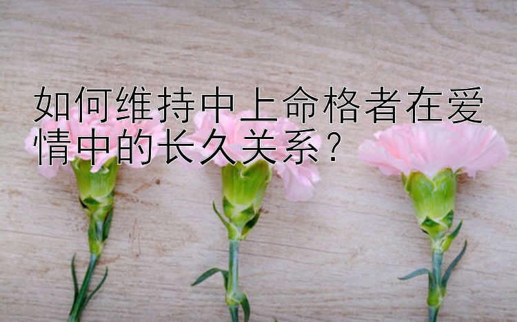 如何维持中上命格者在爱情中的长久关系？