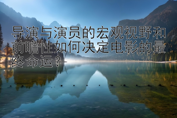 导演与演员的宏观视野和前瞻性如何决定电影的最终命运？