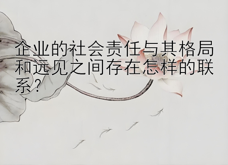 企业的社会责任与其格局和远见之间存在怎样的联系？