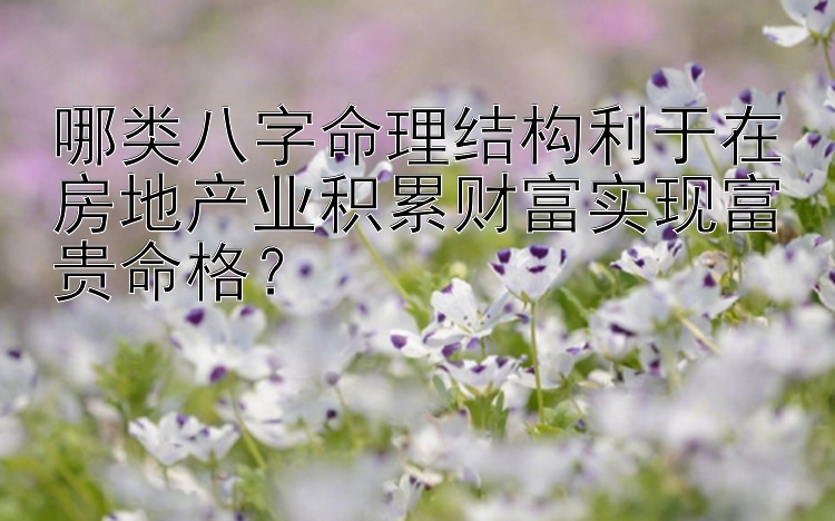 哪类八字命理结构利于在房地产业积累财富实现富贵命格？