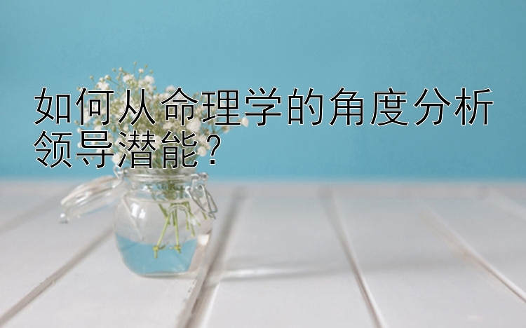 如何从命理学的角度分析领导潜能？