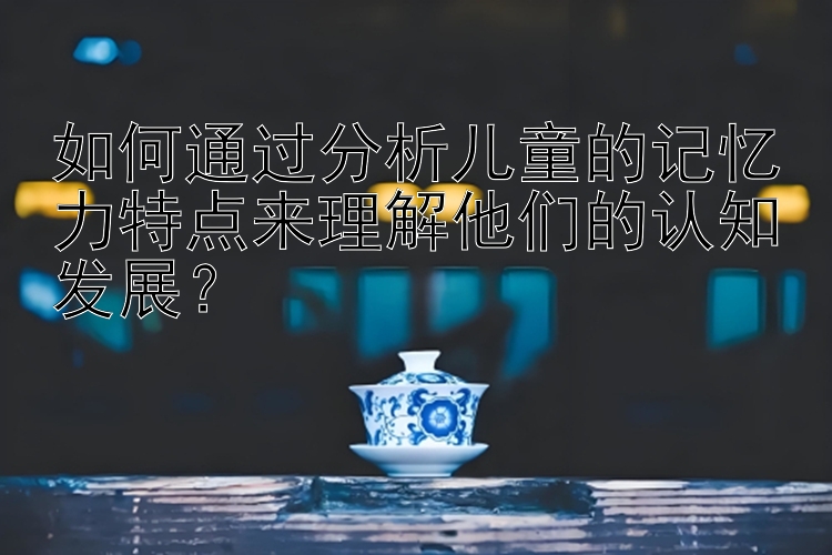 如何通过分析儿童的记忆力特点来理解他们的认知发展？