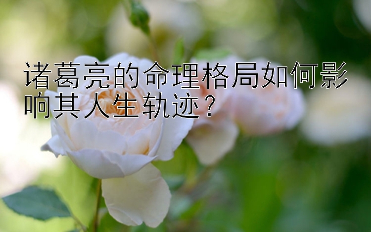 诸葛亮的命理格局如何影响其人生轨迹？