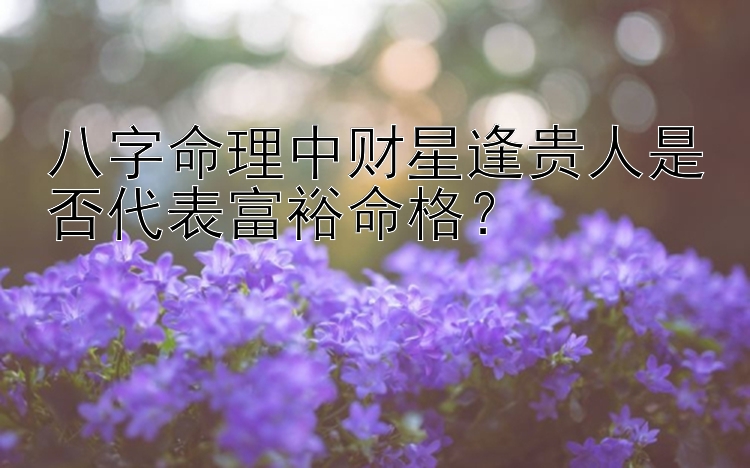 八字命理中财星逢贵人是否代表富裕命格？