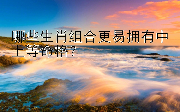 哪些生肖组合更易拥有中上等命格？