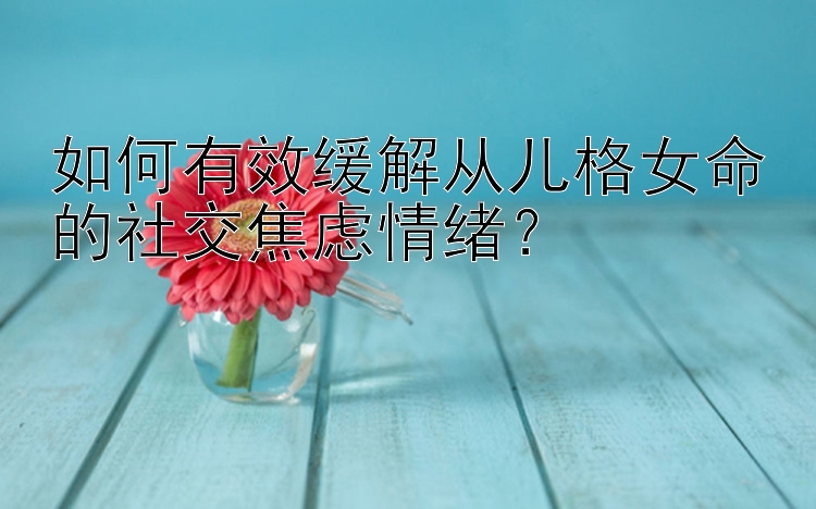 如何有效缓解从儿格女命的社交焦虑情绪？