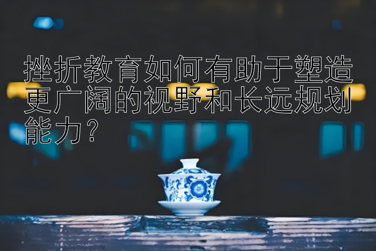 挫折教育如何有助于塑造更广阔的视野和长远规划能力？