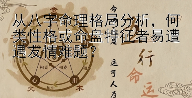 从八字命理格局分析，何类性格或命盘特征者易遭遇友情难题？